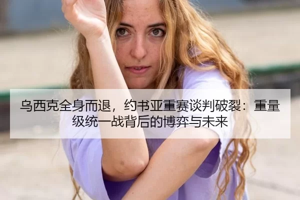 乌西克全身而退，约书亚重赛谈判破裂：重量级统一战背后的博弈与未来