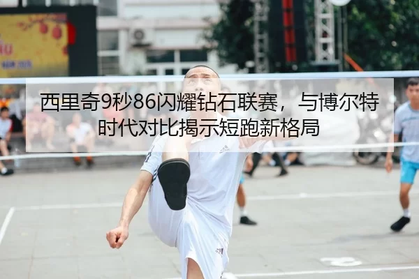 西里奇9秒86闪耀钻石联赛，与博尔特时代对比揭示短跑新格局