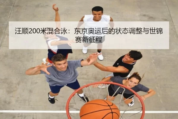 汪顺200米混合泳：东京奥运后的状态调整与世锦赛新征程