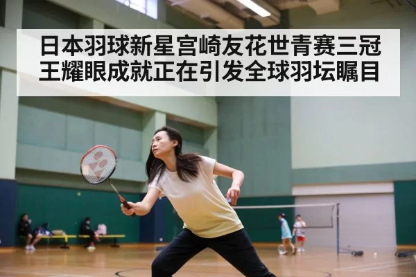 日本羽球新星宫崎友花世青赛三冠王耀眼成就正在引发全球羽坛瞩目