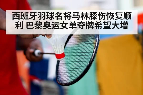 西班牙羽球名将马林膝伤恢复顺利 巴黎奥运女单夺牌希望大增